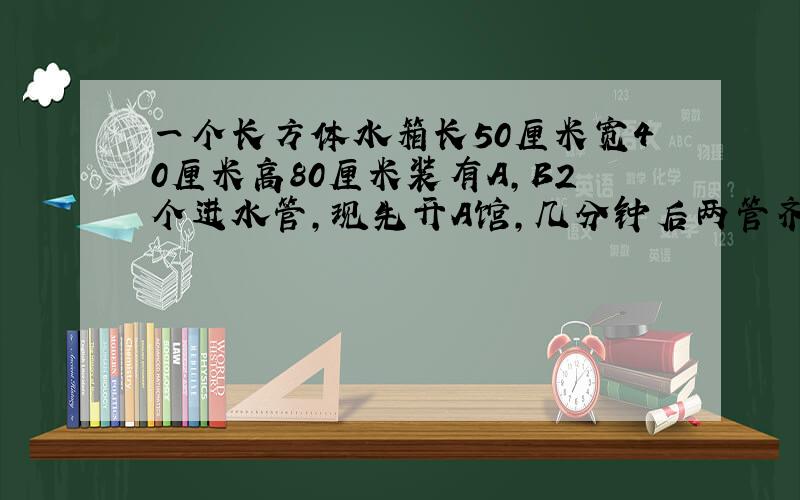 一个长方体水箱长50厘米宽40厘米高80厘米装有A,B2个进水管,现先开A馆,几分钟后两管齐开,进水情况如右图所示