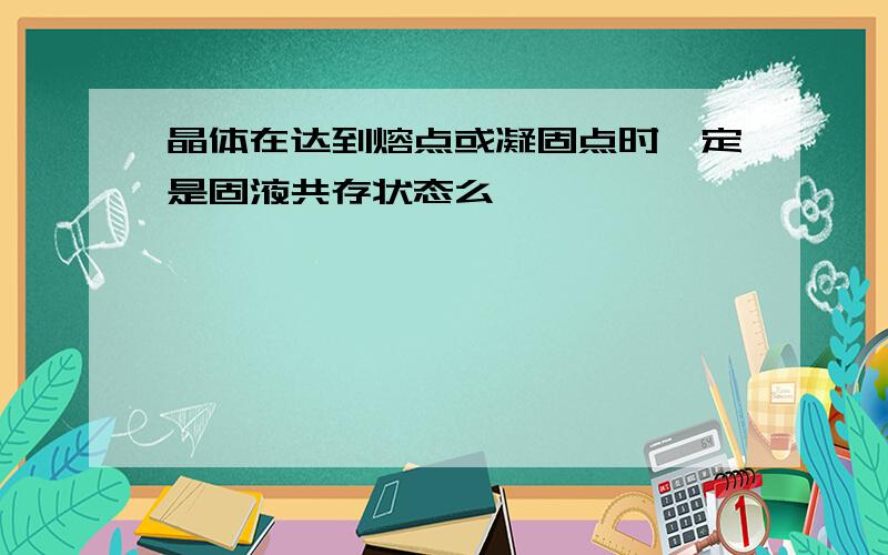 晶体在达到熔点或凝固点时一定是固液共存状态么