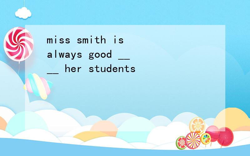 miss smith is always good ____ her students