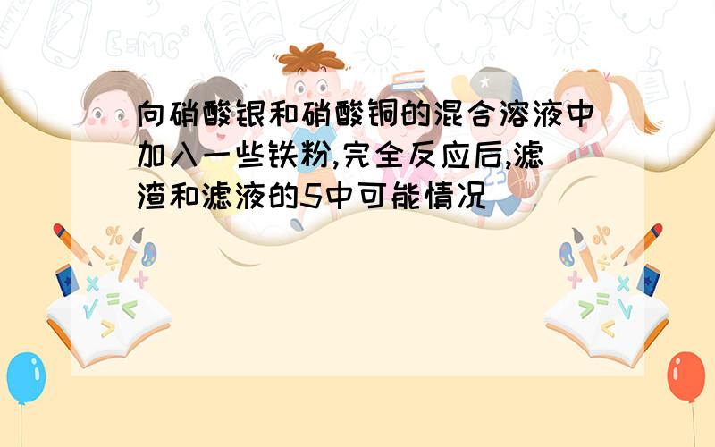 向硝酸银和硝酸铜的混合溶液中加入一些铁粉,完全反应后,滤渣和滤液的5中可能情况