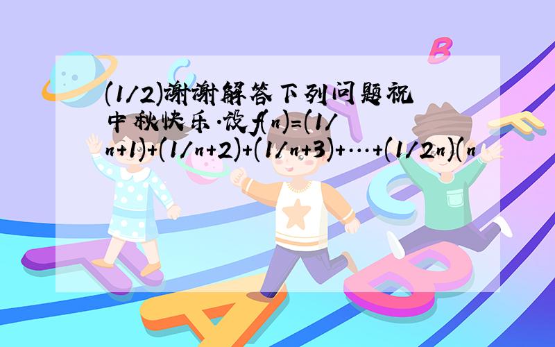 (1/2)谢谢解答下列问题祝中秋快乐.设f(n)=(1/n+1)+(1/n+2)+(1/n+3)+…+(1/2n)(n