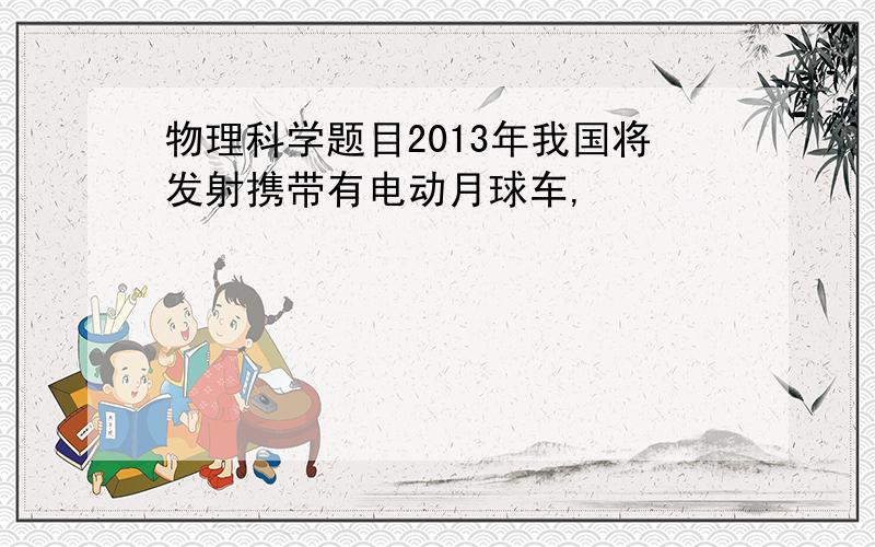 物理科学题目2013年我国将发射携带有电动月球车,