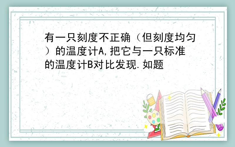 有一只刻度不正确（但刻度均匀）的温度计A,把它与一只标准的温度计B对比发现.如题