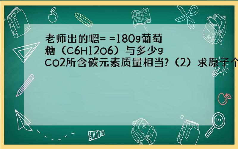 老师出的嗯= =180g葡萄糖（C6H12O6）与多少gCO2所含碳元素质量相当?（2）求原子个数或相对原子质量.（第二