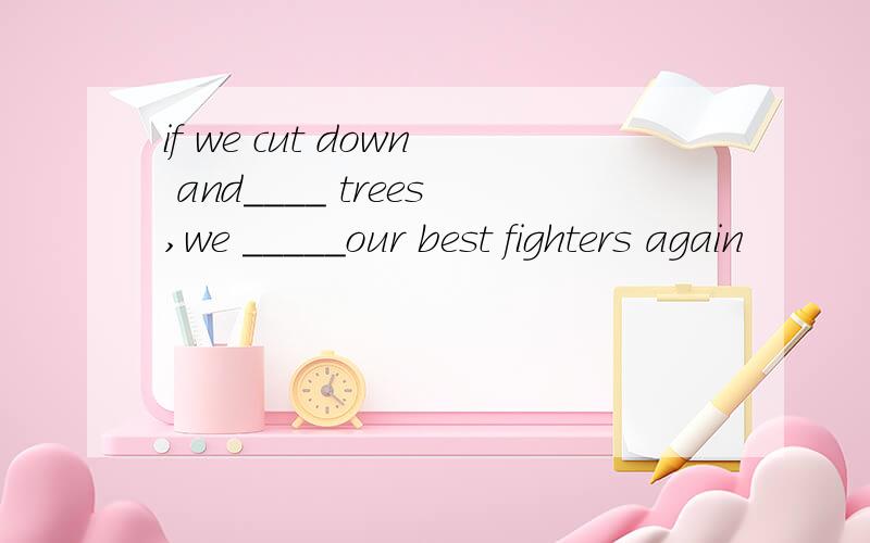 if we cut down and____ trees,we _____our best fighters again