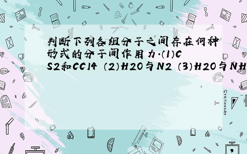 判断下列各组分子之间存在何种形式的分子间作用力.（1）CS2和CCI4 （2）H2O与N2 （3）H2O与NH3