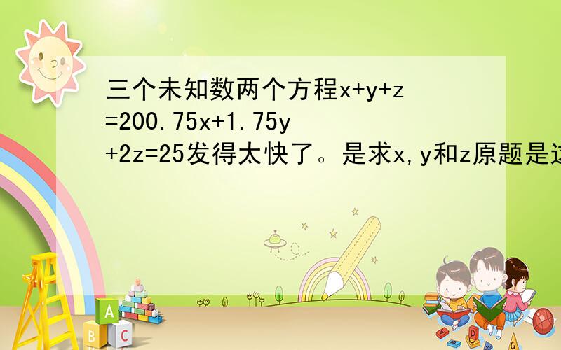 三个未知数两个方程x+y+z=200.75x+1.75y+2z=25发得太快了。是求x,y和z原题是这样的：一个人带了2