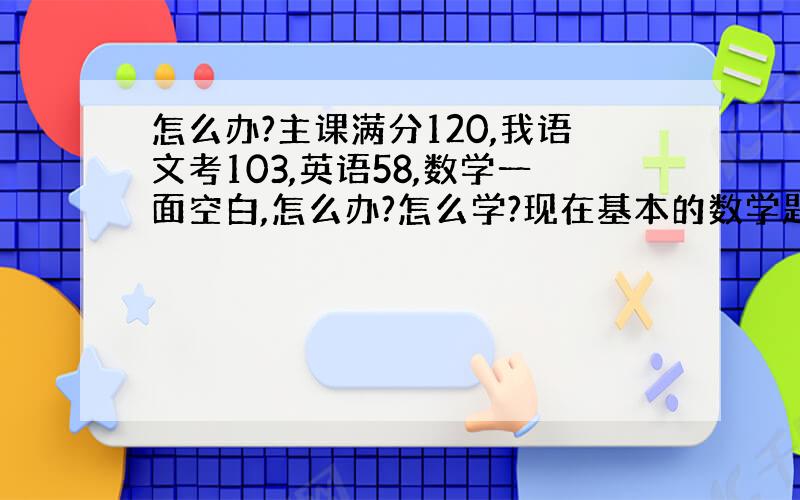 怎么办?主课满分120,我语文考103,英语58,数学一面空白,怎么办?怎么学?现在基本的数学题我都看不懂,而且有时候因