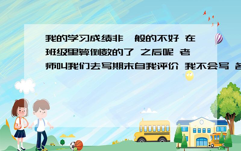 我的学习成绩非一般的不好 在班级里算倒数的了 之后呢 老师叫我们去写期末自我评价 我不会写 各位大大帮帮忙 帮我想想该怎