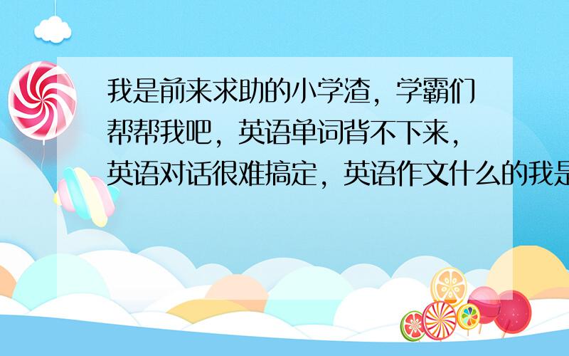 我是前来求助的小学渣，学霸们帮帮我吧，英语单词背不下来，英语对话很难搞定，英语作文什么的我是完全不行，有没有什么好的学习