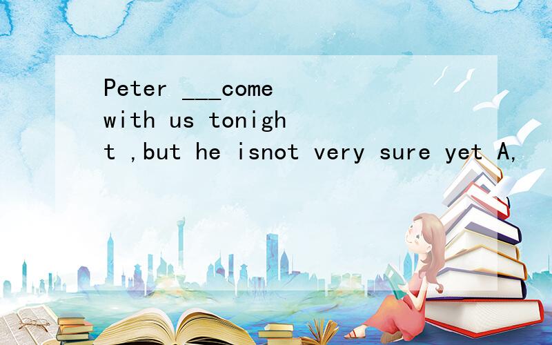 Peter ___come with us tonight ,but he isnot very sure yet A,