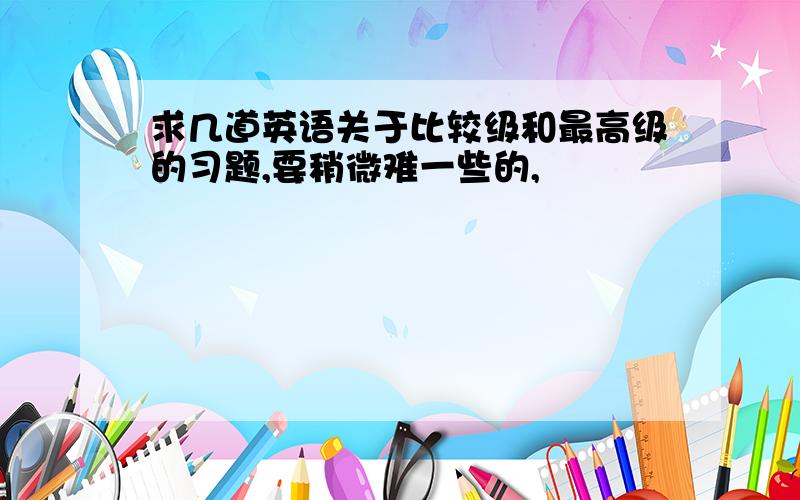 求几道英语关于比较级和最高级的习题,要稍微难一些的,