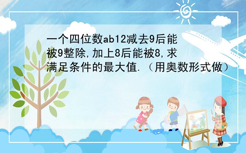 一个四位数ab12减去9后能被9整除,加上8后能被8,求满足条件的最大值.（用奥数形式做）