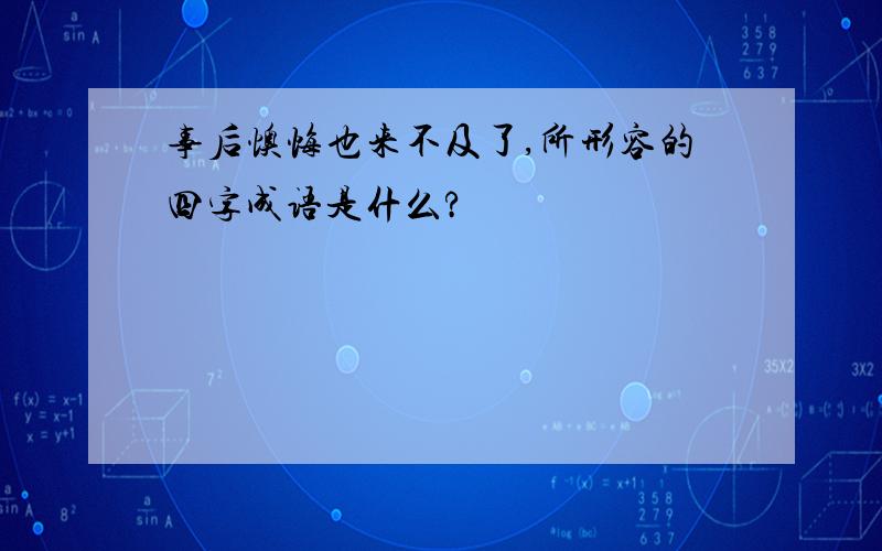 事后懊悔也来不及了,所形容的四字成语是什么?