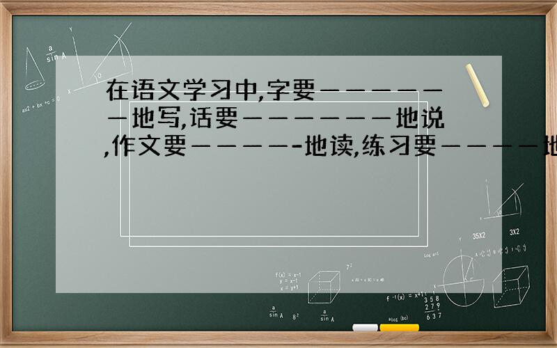 在语文学习中,字要——————地写,话要——————地说,作文要————-地读,练习要————地做.