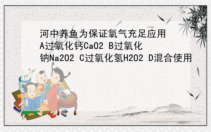 河中养鱼为保证氧气充足应用 A过氧化钙CaO2 B过氧化钠Na2O2 C过氧化氢H2O2 D混合使用