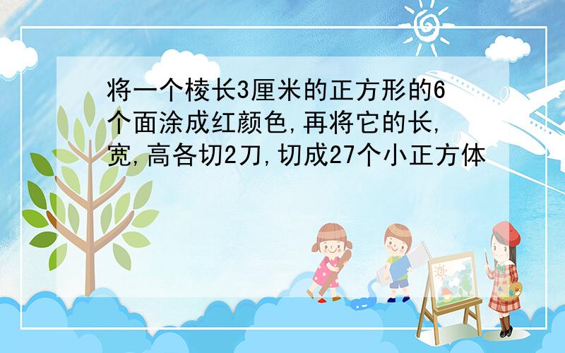 将一个棱长3厘米的正方形的6个面涂成红颜色,再将它的长,宽,高各切2刀,切成27个小正方体