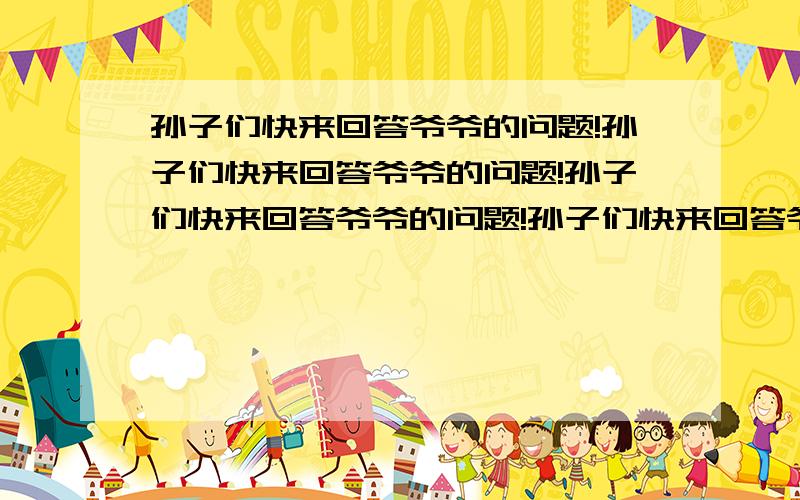 孙子们快来回答爷爷的问题!孙子们快来回答爷爷的问题!孙子们快来回答爷爷的问题!孙子们快来回答爷爷的问题!