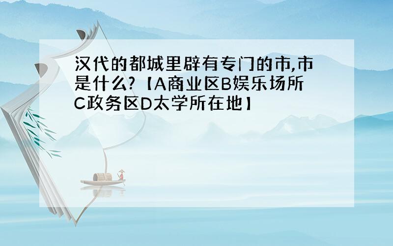 汉代的都城里辟有专门的市,市是什么?【A商业区B娱乐场所C政务区D太学所在地】