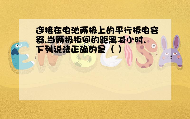 连接在电池两极上的平行板电容器,当两极板间的距离减小时,下列说法正确的是（ ）