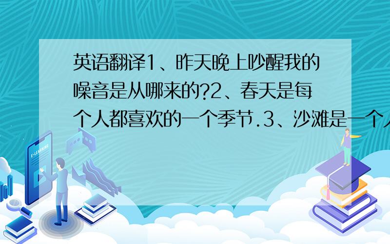 英语翻译1、昨天晚上吵醒我的噪音是从哪来的?2、春天是每个人都喜欢的一个季节.3、沙滩是一个人们能做日光浴的好地方.4、