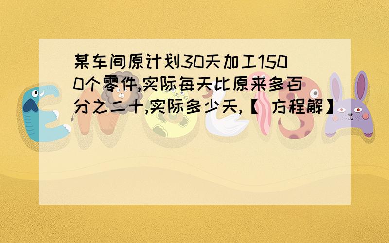 某车间原计划30天加工1500个零件,实际每天比原来多百分之二十,实际多少天,【 方程解】