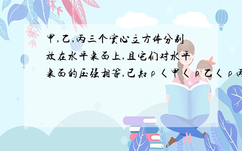 甲,乙,丙三个实心立方体分别放在水平桌面上,且它们对水平桌面的压强相等,已知ρ〈甲〈ρ乙〈ρ丙.