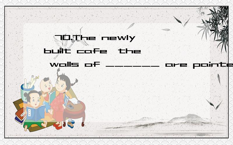 *70.The newly built cafe,the walls of ______ are painted lig