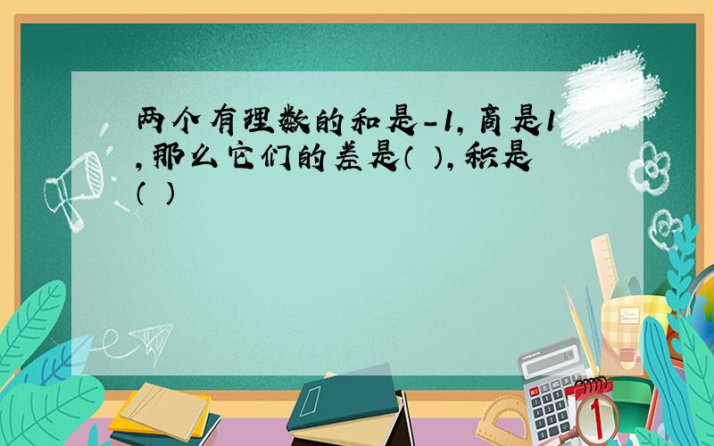 两个有理数的和是-1,商是1,那么它们的差是（ ）,积是（ ）