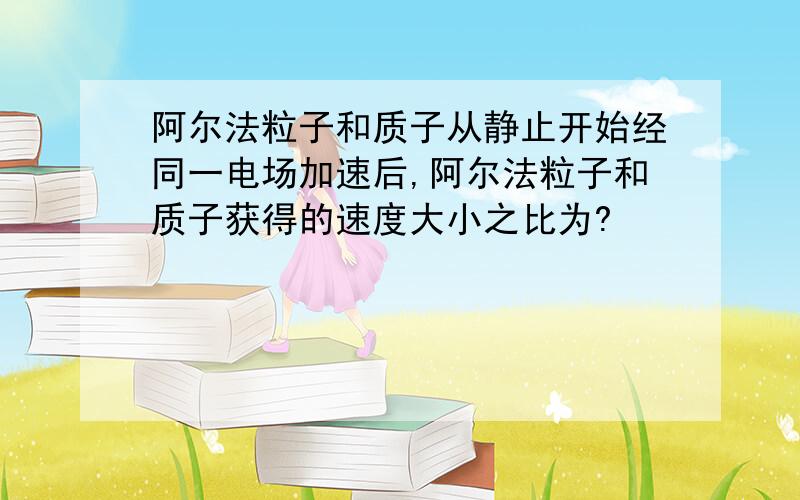 阿尔法粒子和质子从静止开始经同一电场加速后,阿尔法粒子和质子获得的速度大小之比为?