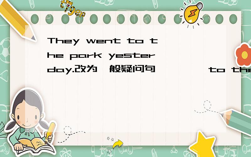 They went to the park yesterday.改为一般疑问句 , , ,to the park yes