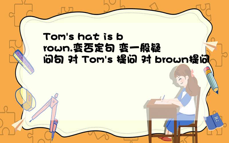 Tom's hat is brown.变否定句 变一般疑问句 对 Tom's 提问 对 brown提问