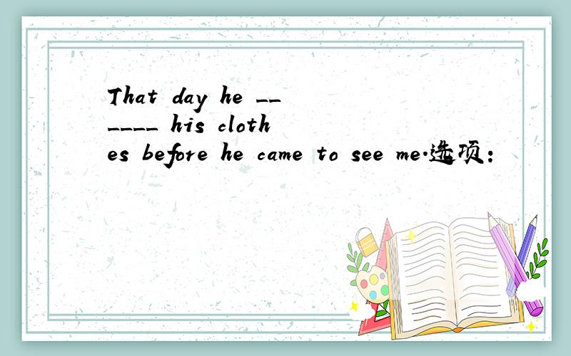 That day he ______ his clothes before he came to see me.选项: