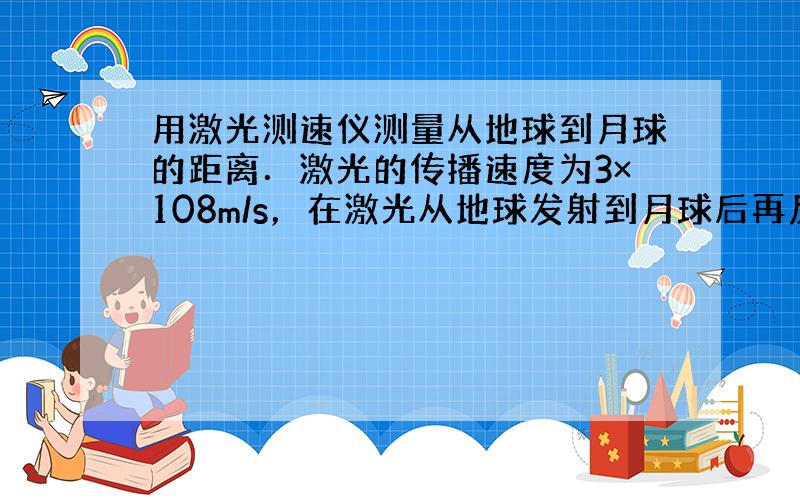 用激光测速仪测量从地球到月球的距离．激光的传播速度为3×108m/s，在激光从地球发射到月球后再反射回地球的过程中，所需