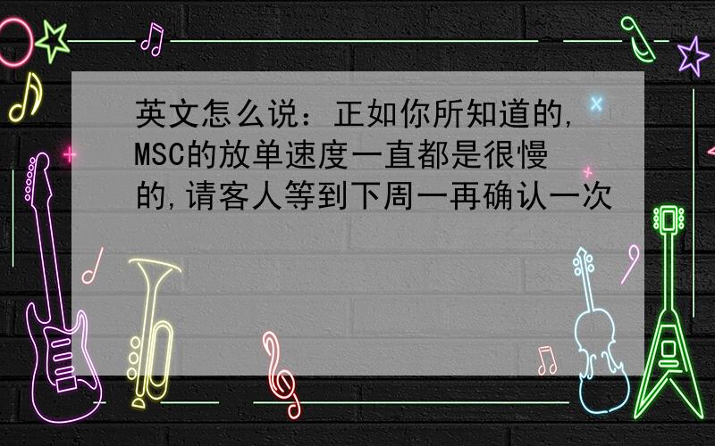 英文怎么说：正如你所知道的,MSC的放单速度一直都是很慢的,请客人等到下周一再确认一次