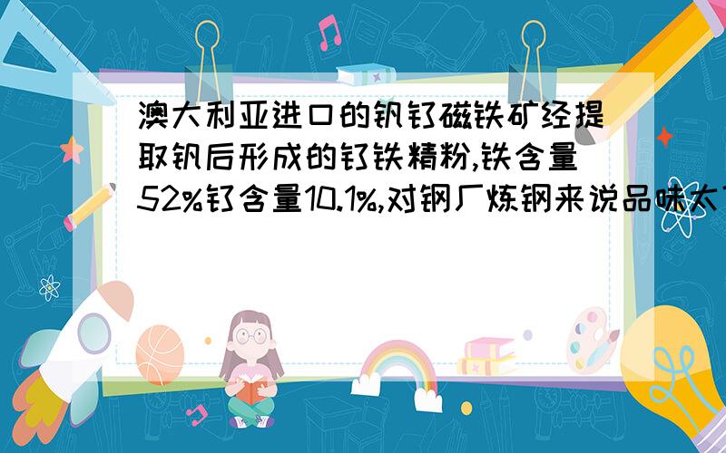 澳大利亚进口的钒钛磁铁矿经提取钒后形成的钛铁精粉,铁含量52%钛含量10.1%,对钢厂炼钢来说品味太低了吗?