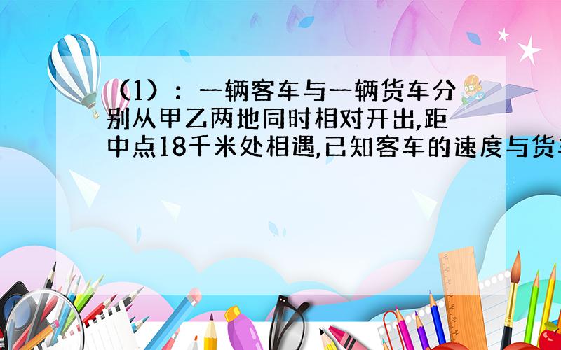 （1）：一辆客车与一辆货车分别从甲乙两地同时相对开出,距中点18千米处相遇,已知客车的速度与货车的速度之比是7：4,相遇