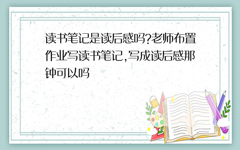 读书笔记是读后感吗?老师布置作业写读书笔记,写成读后感那钟可以吗