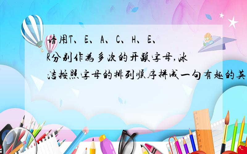 请用T、E、A、C、H、E、R分别作为多次的开头字母,冰洁按照字母的排列顺序拼成一句有趣的英文句子.