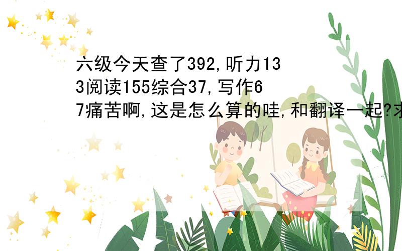 六级今天查了392,听力133阅读155综合37,写作67痛苦啊,这是怎么算的哇,和翻译一起?求指导.第一次考