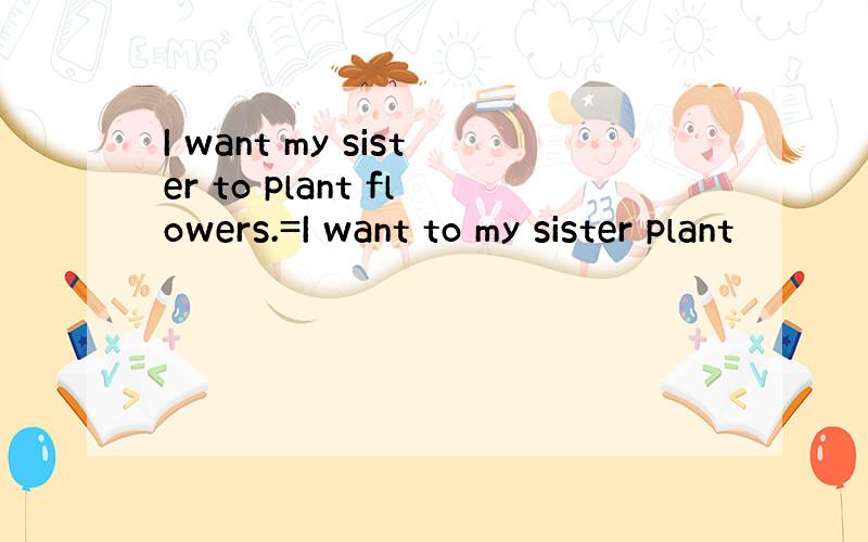 I want my sister to plant flowers.=I want to my sister plant