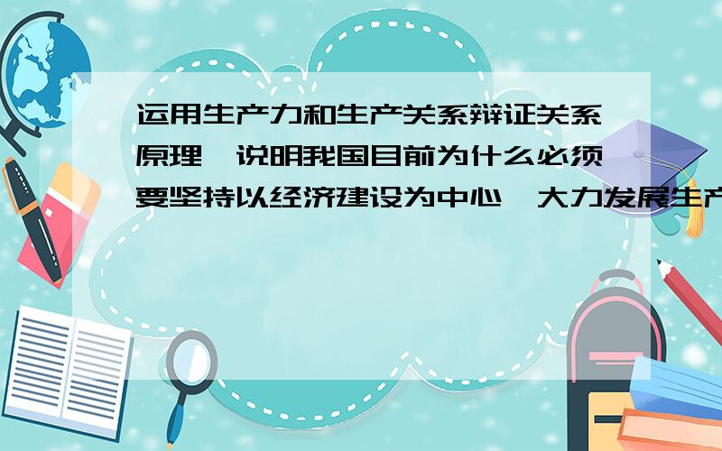 运用生产力和生产关系辩证关系原理,说明我国目前为什么必须要坚持以经济建设为中心,大力发展生产力,