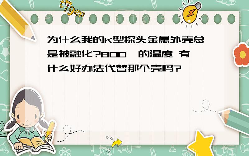 为什么我的K型探头金属外壳总是被融化?800℃的温度 有什么好办法代替那个壳吗?