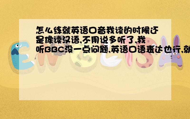 怎么练就英语口音我读的时候还是像读汉语,不用说多听了,我听BBC没一点问题,英语口语表达也行,就是没英语味儿,