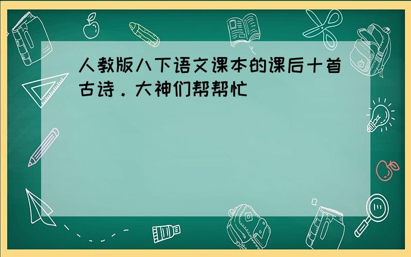 人教版八下语文课本的课后十首古诗。大神们帮帮忙