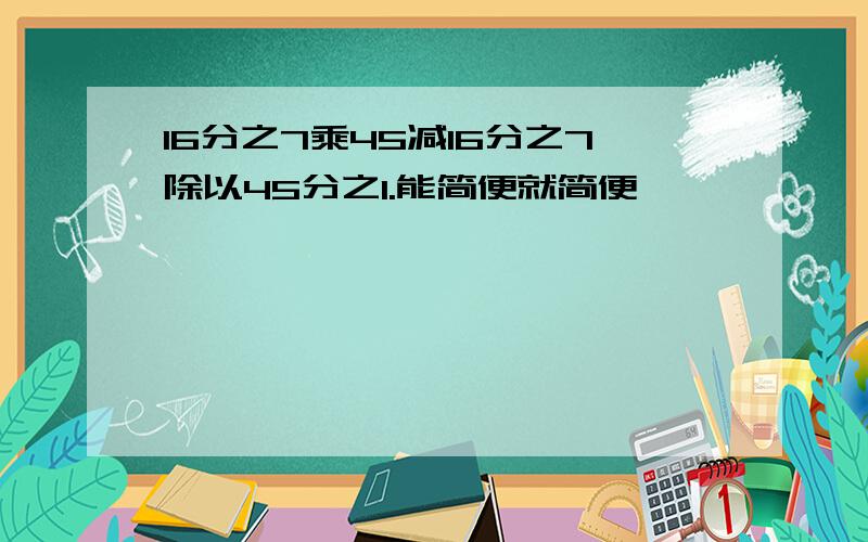 16分之7乘45减16分之7除以45分之1.能简便就简便