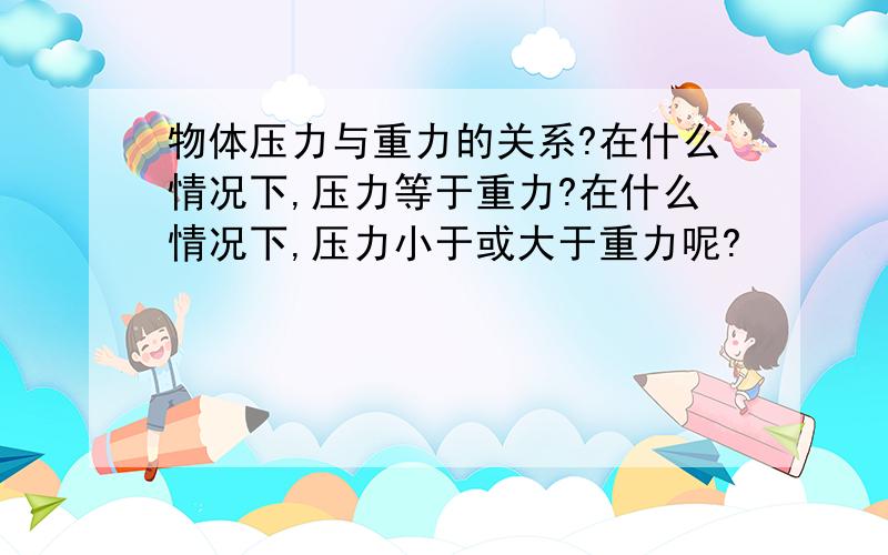 物体压力与重力的关系?在什么情况下,压力等于重力?在什么情况下,压力小于或大于重力呢?