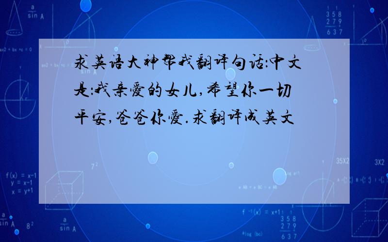 求英语大神帮我翻译句话：中文是：我亲爱的女儿,希望你一切平安,爸爸你爱.求翻译成英文