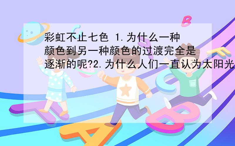 彩虹不止七色 1.为什么一种颜色到另一种颜色的过渡完全是逐渐的呢?2.为什么人们一直认为太阳光有七色,彩虹是七色的呢?