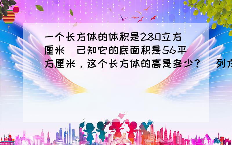 一个长方体的体积是280立方厘米．已知它的底面积是56平方厘米，这个长方体的高是多少？（列方程解）